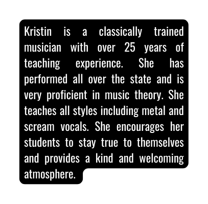 Kristin is a classically trained musician with over 25 years of teaching experience She has performed all over the state and is very proficient in music theory She teaches all styles including metal and scream vocals She encourages her students to stay true to themselves and provides a kind and welcoming atmosphere