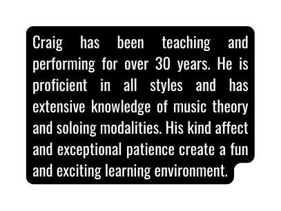 Craig has been teaching and performing for over 30 years He is proficient in all styles and has extensive knowledge of music theory and soloing modalities His kind affect and exceptional patience create a fun and exciting learning environment